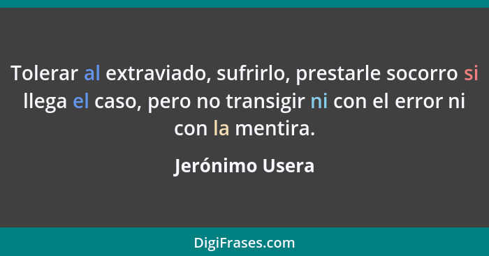 Tolerar al extraviado, sufrirlo, prestarle socorro si llega el caso, pero no transigir ni con el error ni con la mentira.... - Jerónimo Usera