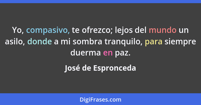 Yo, compasivo, te ofrezco; lejos del mundo un asilo, donde a mi sombra tranquilo, para siempre duerma en paz.... - José de Espronceda