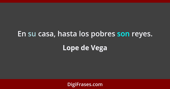 En su casa, hasta los pobres son reyes.... - Lope de Vega