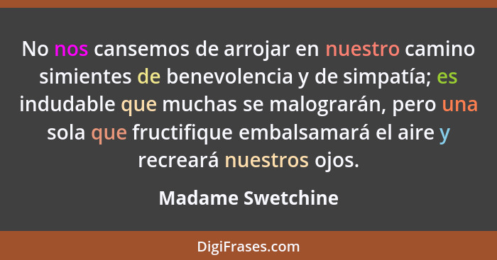 No nos cansemos de arrojar en nuestro camino simientes de benevolencia y de simpatía; es indudable que muchas se malograrán, pero u... - Madame Swetchine