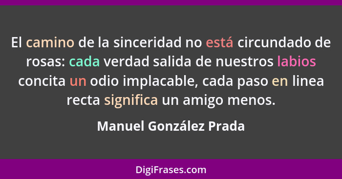 El camino de la sinceridad no está circundado de rosas: cada verdad salida de nuestros labios concita un odio implacable, cada... - Manuel González Prada