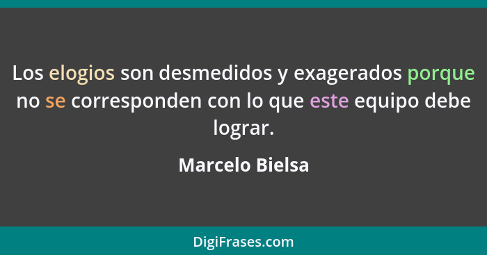 Los elogios son desmedidos y exagerados porque no se corresponden con lo que este equipo debe lograr.... - Marcelo Bielsa