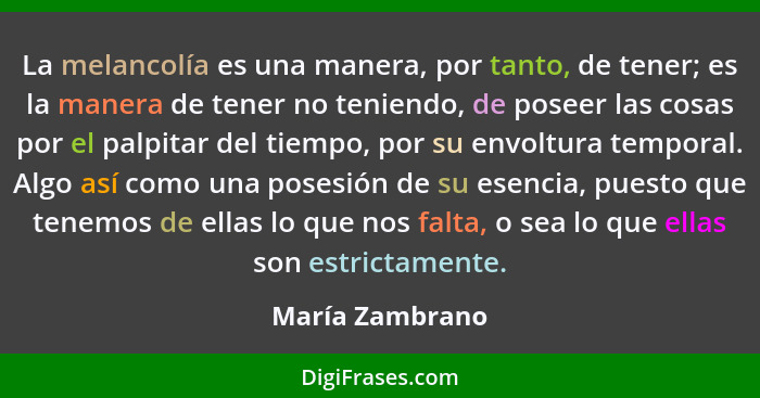 La melancolía es una manera, por tanto, de tener; es la manera de tener no teniendo, de poseer las cosas por el palpitar del tiempo,... - María Zambrano