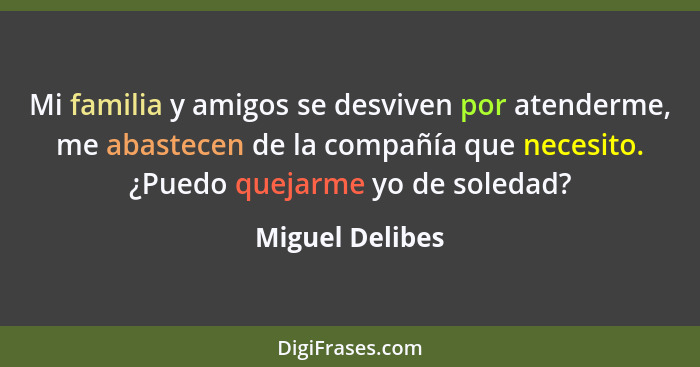 Mi familia y amigos se desviven por atenderme, me abastecen de la compañía que necesito. ¿Puedo quejarme yo de soledad?... - Miguel Delibes