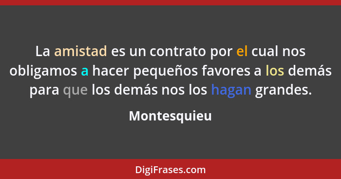 La amistad es un contrato por el cual nos obligamos a hacer pequeños favores a los demás para que los demás nos los hagan grandes.... - Montesquieu