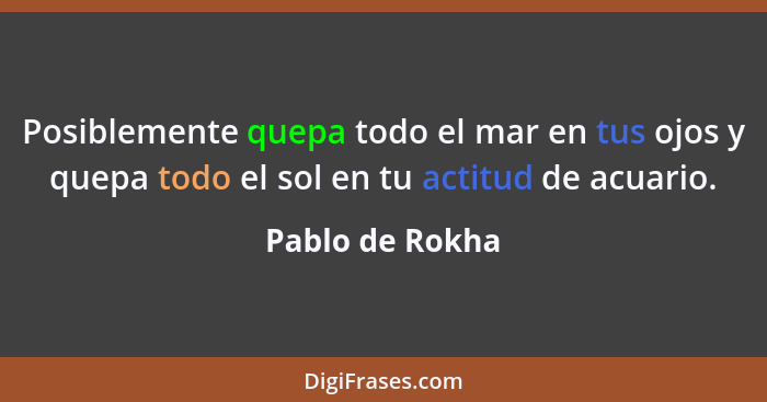 Posiblemente quepa todo el mar en tus ojos y quepa todo el sol en tu actitud de acuario.... - Pablo de Rokha