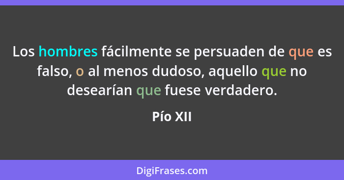 Los hombres fácilmente se persuaden de que es falso, o al menos dudoso, aquello que no desearían que fuese verdadero.... - Pío XII