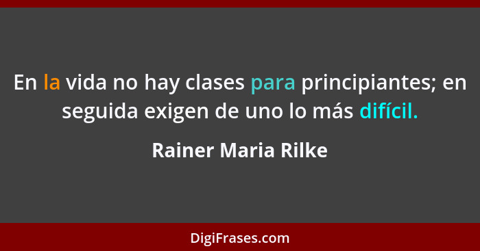 En la vida no hay clases para principiantes; en seguida exigen de uno lo más difícil.... - Rainer Maria Rilke