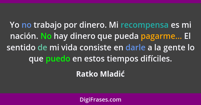 Yo no trabajo por dinero. Mi recompensa es mi nación. No hay dinero que pueda pagarme... El sentido de mi vida consiste en darle a la g... - Ratko Mladić