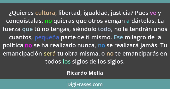 ¿Quieres cultura, libertad, igualdad, justicia? Pues ve y conquístalas, no quieras que otros vengan a dártelas. La fuerza que tú no te... - Ricardo Mella