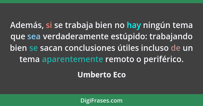 Además, si se trabaja bien no hay ningún tema que sea verdaderamente estúpido: trabajando bien se sacan conclusiones útiles incluso de u... - Umberto Eco