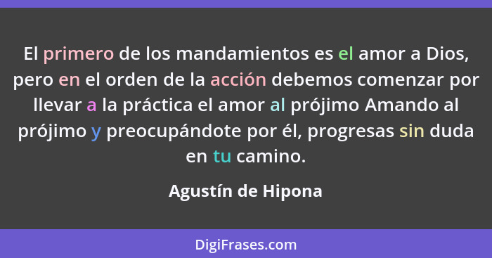 El primero de los mandamientos es el amor a Dios, pero en el orden de la acción debemos comenzar por llevar a la práctica el amor... - Agustín de Hipona