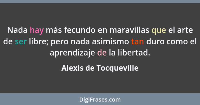 Nada hay más fecundo en maravillas que el arte de ser libre; pero nada asimismo tan duro como el aprendizaje de la libertad.... - Alexis de Tocqueville