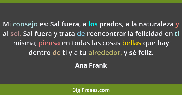 Mi consejo es: Sal fuera, a los prados, a la naturaleza y al sol. Sal fuera y trata de reencontrar la felicidad en ti misma; piensa en tod... - Ana Frank