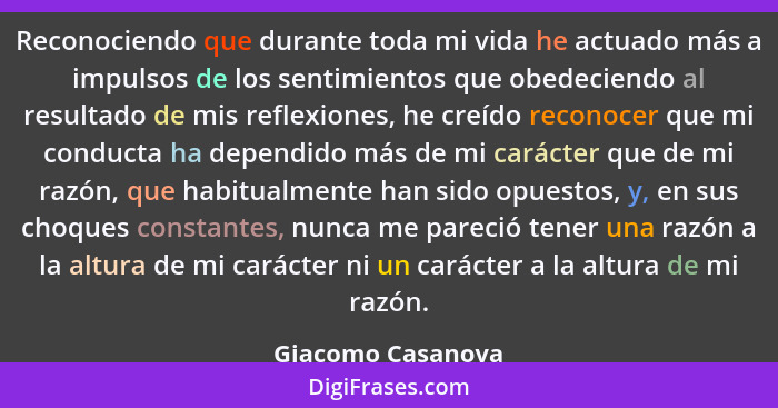 Reconociendo que durante toda mi vida he actuado más a impulsos de los sentimientos que obedeciendo al resultado de mis reflexiones... - Giacomo Casanova