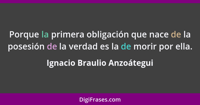 Porque la primera obligación que nace de la posesión de la verdad es la de morir por ella.... - Ignacio Braulio Anzoátegui
