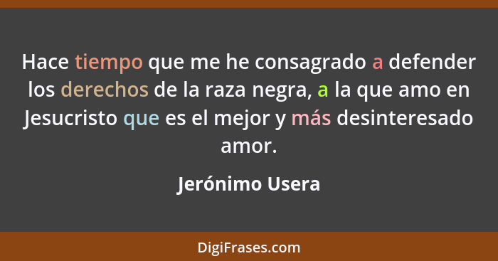 Hace tiempo que me he consagrado a defender los derechos de la raza negra, a la que amo en Jesucristo que es el mejor y más desintere... - Jerónimo Usera