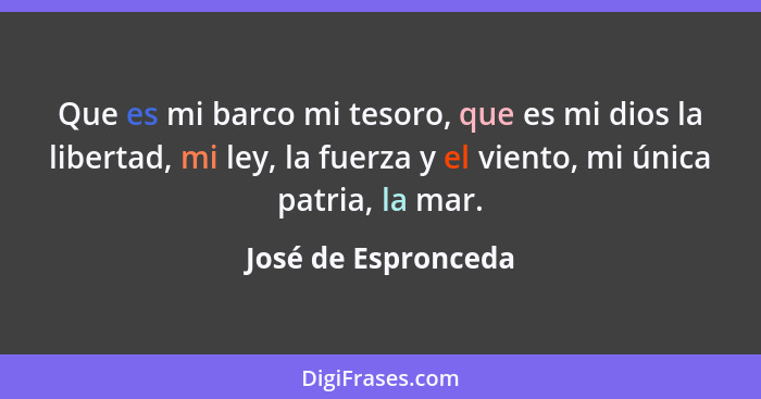 Que es mi barco mi tesoro, que es mi dios la libertad, mi ley, la fuerza y el viento, mi única patria, la mar.... - José de Espronceda