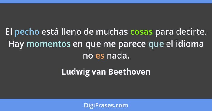 El pecho está lleno de muchas cosas para decirte. Hay momentos en que me parece que el idioma no es nada.... - Ludwig van Beethoven