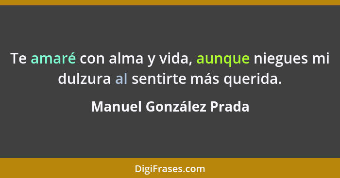 Te amaré con alma y vida, aunque niegues mi dulzura al sentirte más querida.... - Manuel González Prada