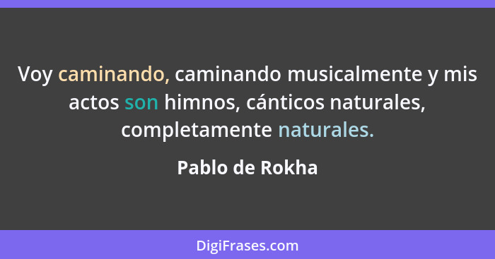 Voy caminando, caminando musicalmente y mis actos son himnos, cánticos naturales, completamente naturales.... - Pablo de Rokha