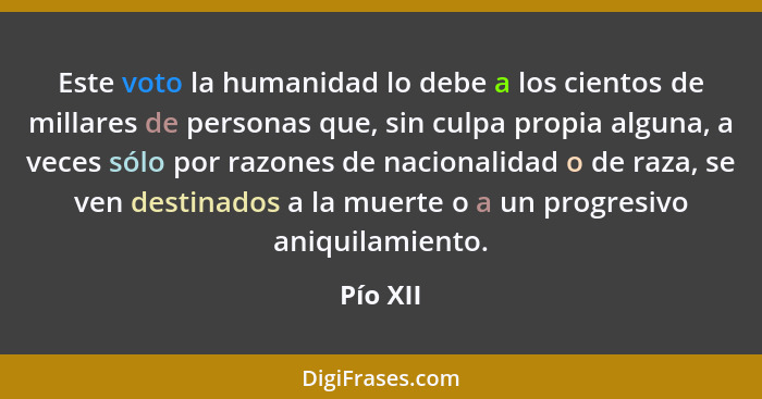 Este voto la humanidad lo debe a los cientos de millares de personas que, sin culpa propia alguna, a veces sólo por razones de nacionalidad... - Pío XII