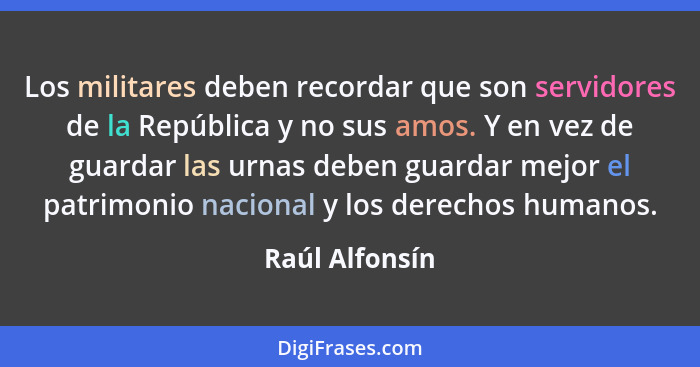 Los militares deben recordar que son servidores de la República y no sus amos. Y en vez de guardar las urnas deben guardar mejor el pa... - Raúl Alfonsín