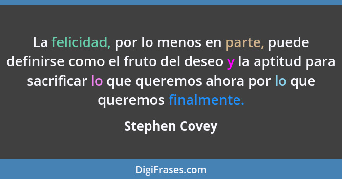 La felicidad, por lo menos en parte, puede definirse como el fruto del deseo y la aptitud para sacrificar lo que queremos ahora por lo... - Stephen Covey