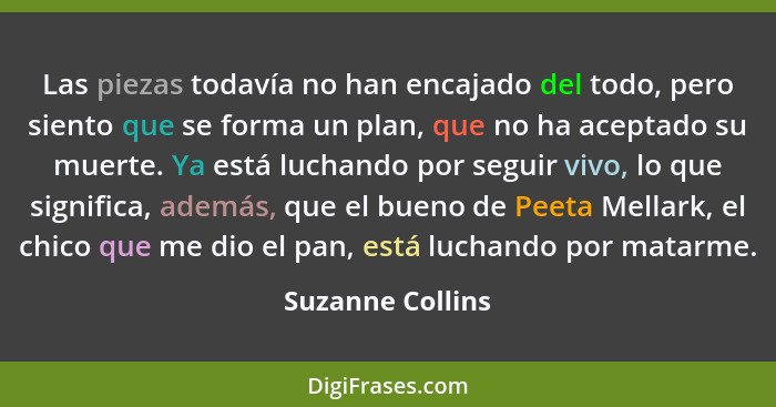 Las piezas todavía no han encajado del todo, pero siento que se forma un plan, que no ha aceptado su muerte. Ya está luchando por se... - Suzanne Collins