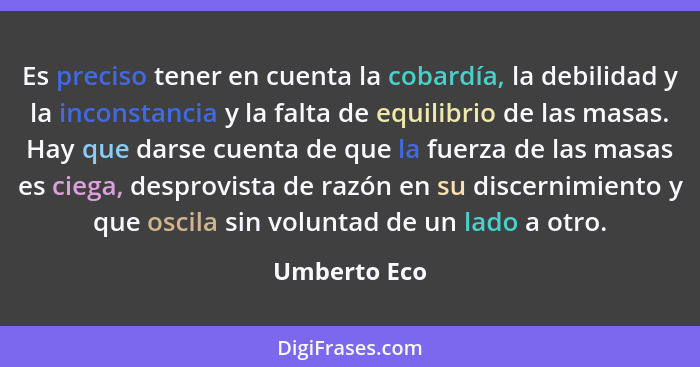 Es preciso tener en cuenta la cobardía, la debilidad y la inconstancia y la falta de equilibrio de las masas. Hay que darse cuenta de qu... - Umberto Eco