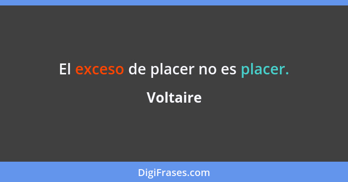 El exceso de placer no es placer.... - Voltaire