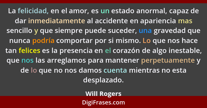 La felicidad, en el amor, es un estado anormal, capaz de dar inmediatamente al accidente en apariencia mas sencillo y que siempre puede... - Will Rogers