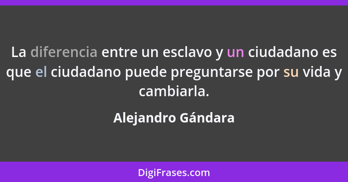 La diferencia entre un esclavo y un ciudadano es que el ciudadano puede preguntarse por su vida y cambiarla.... - Alejandro Gándara