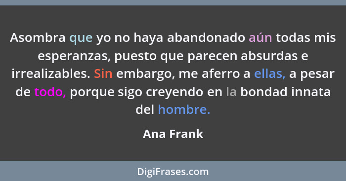 Asombra que yo no haya abandonado aún todas mis esperanzas, puesto que parecen absurdas e irrealizables. Sin embargo, me aferro a ellas, a... - Ana Frank