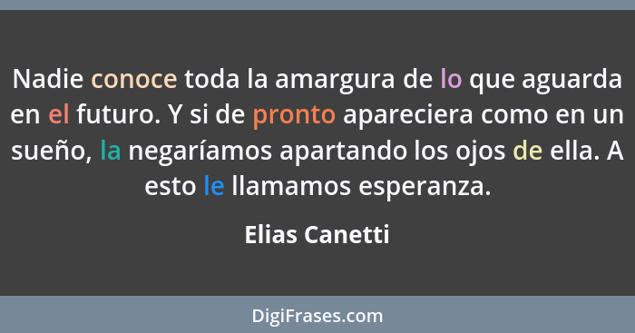 Nadie conoce toda la amargura de lo que aguarda en el futuro. Y si de pronto apareciera como en un sueño, la negaríamos apartando los... - Elias Canetti