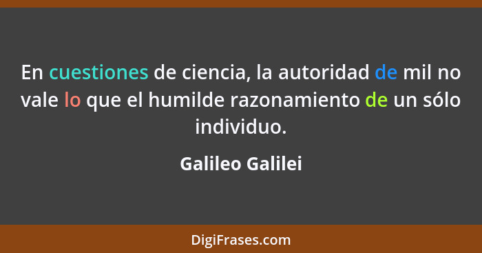 En cuestiones de ciencia, la autoridad de mil no vale lo que el humilde razonamiento de un sólo individuo.... - Galileo Galilei