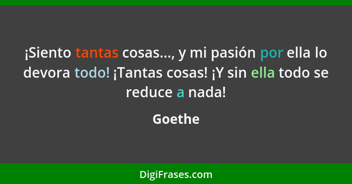 ¡Siento tantas cosas..., y mi pasión por ella lo devora todo! ¡Tantas cosas! ¡Y sin ella todo se reduce a nada!... - Goethe