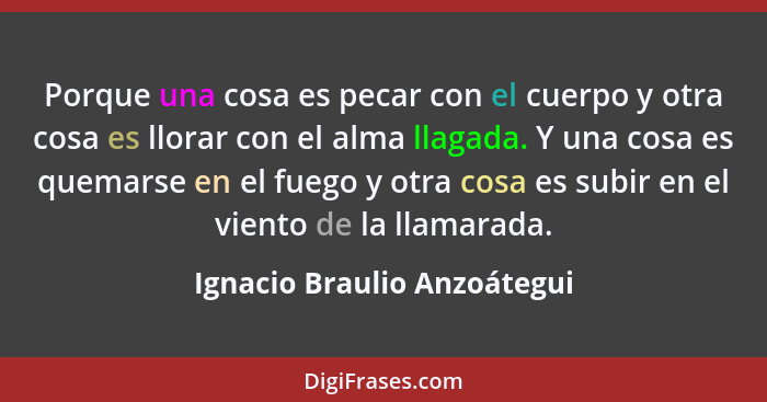 Porque una cosa es pecar con el cuerpo y otra cosa es llorar con el alma llagada. Y una cosa es quemarse en el fuego y ot... - Ignacio Braulio Anzoátegui