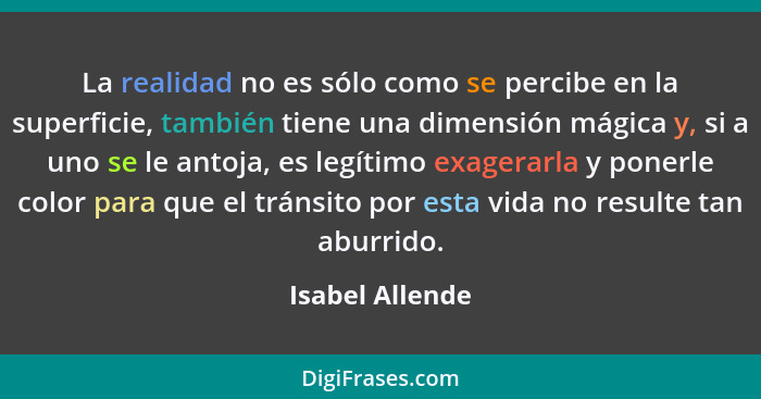 La realidad no es sólo como se percibe en la superficie, también tiene una dimensión mágica y, si a uno se le antoja, es legítimo exa... - Isabel Allende