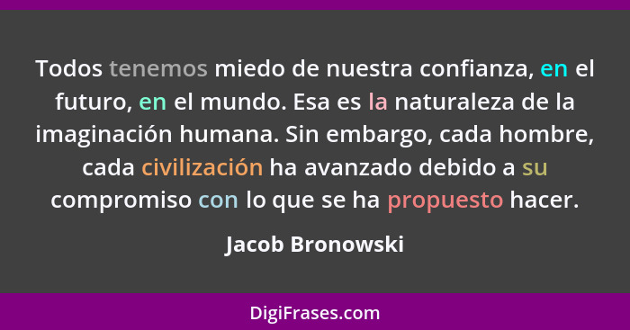 Todos tenemos miedo de nuestra confianza, en el futuro, en el mundo. Esa es la naturaleza de la imaginación humana. Sin embargo, cad... - Jacob Bronowski