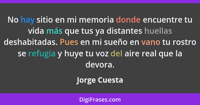 No hay sitio en mi memoria donde encuentre tu vida más que tus ya distantes huellas deshabitadas. Pues en mi sueño en vano tu rostro se... - Jorge Cuesta