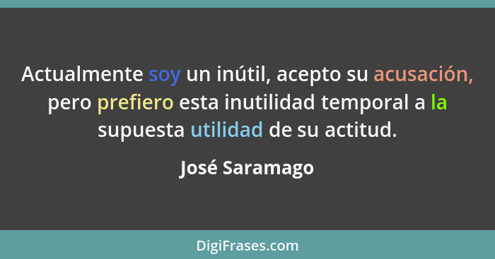 Actualmente soy un inútil, acepto su acusación, pero prefiero esta inutilidad temporal a la supuesta utilidad de su actitud.... - José Saramago