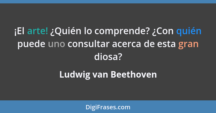 ¡El arte! ¿Quién lo comprende? ¿Con quién puede uno consultar acerca de esta gran diosa?... - Ludwig van Beethoven