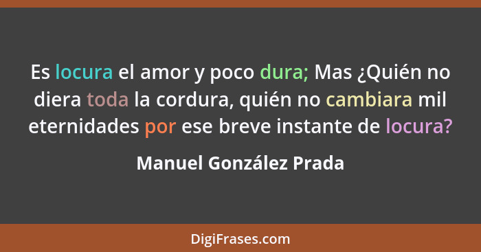 Es locura el amor y poco dura; Mas ¿Quién no diera toda la cordura, quién no cambiara mil eternidades por ese breve instante d... - Manuel González Prada