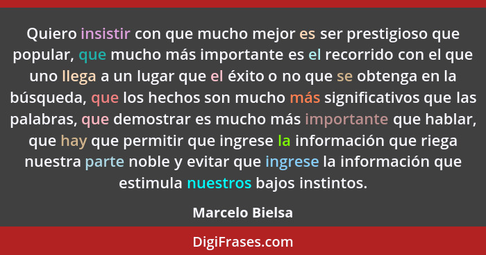 Quiero insistir con que mucho mejor es ser prestigioso que popular, que mucho más importante es el recorrido con el que uno llega a u... - Marcelo Bielsa