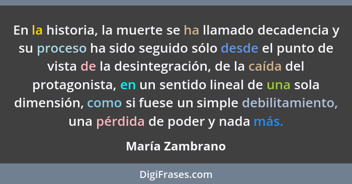 En la historia, la muerte se ha llamado decadencia y su proceso ha sido seguido sólo desde el punto de vista de la desintegración, de... - María Zambrano