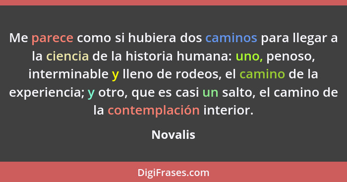 Me parece como si hubiera dos caminos para llegar a la ciencia de la historia humana: uno, penoso, interminable y lleno de rodeos, el camino... - Novalis