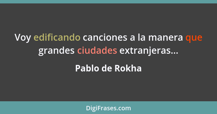 Voy edificando canciones a la manera que grandes ciudades extranjeras...... - Pablo de Rokha