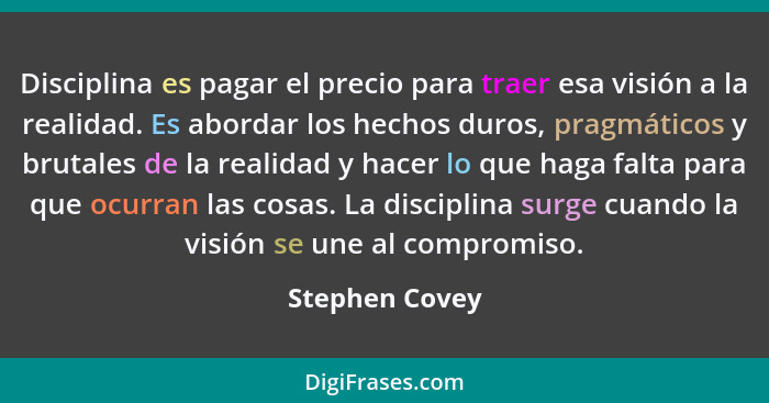 Disciplina es pagar el precio para traer esa visión a la realidad. Es abordar los hechos duros, pragmáticos y brutales de la realidad... - Stephen Covey