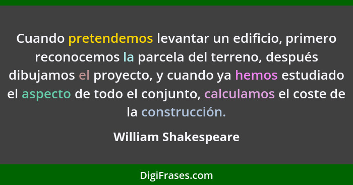 Cuando pretendemos levantar un edificio, primero reconocemos la parcela del terreno, después dibujamos el proyecto, y cuando ya... - William Shakespeare